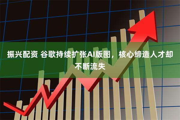振兴配资 谷歌持续扩张AI版图，核心缔造人才却不断流失