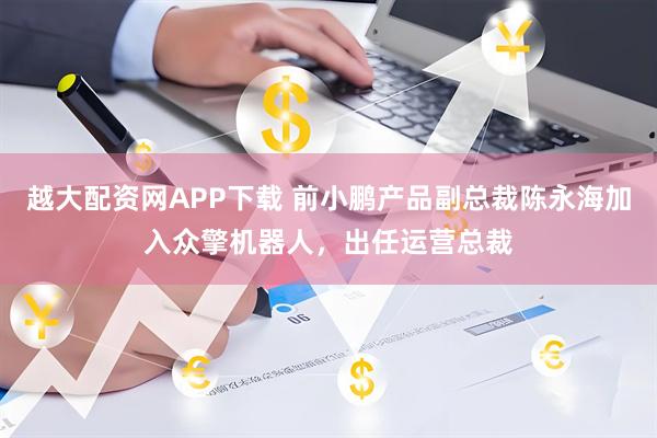 越大配资网APP下载 前小鹏产品副总裁陈永海加入众擎机器人，出任运营总裁