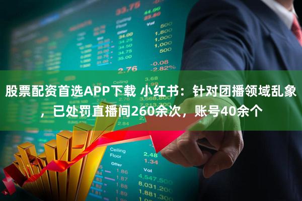 股票配资首选APP下载 小红书：针对团播领域乱象，已处罚直播间260余次，账号40余个