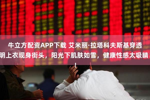 牛立方配资APP下载 艾米丽·拉塔科夫斯基穿透明上衣现身街头，阳光下肌肤如雪，健康性感太吸睛！