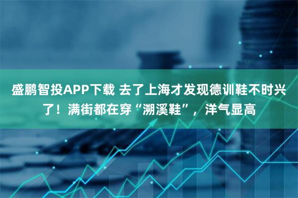 盛鹏智投APP下载 去了上海才发现德训鞋不时兴了!满街都在穿“溯溪鞋”,洋气显高