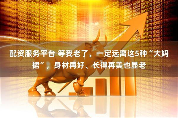 配资服务平台 等我老了，一定远离这5种“大妈裙”，身材再好、长得再美也显老