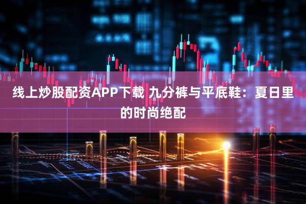 线上炒股配资APP下载 九分裤与平底鞋:夏日里的时尚绝配