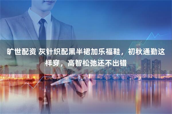 旷世配资 灰针织配黑半裙加乐福鞋，初秋通勤这样穿，高智松弛还不出错