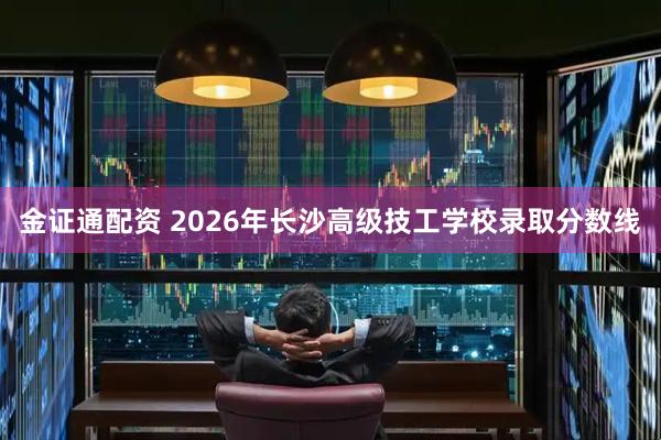 金证通配资 2026年长沙高级技工学校录取分数线