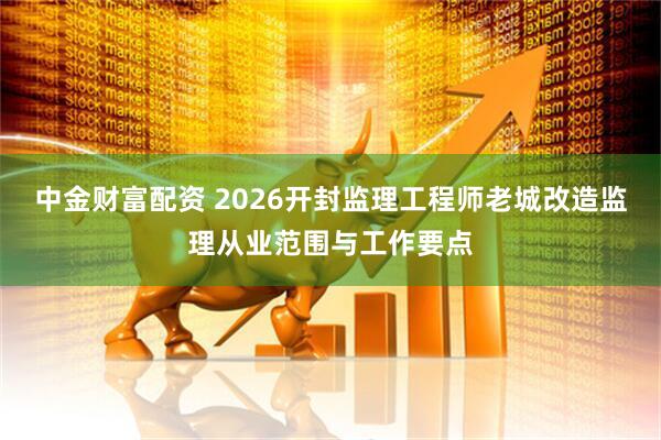 中金财富配资 2026开封监理工程师老城改造监理从业范围与工作要点