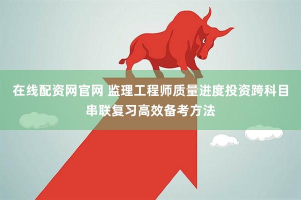 在线配资网官网 监理工程师质量进度投资跨科目串联复习高效备考方法
