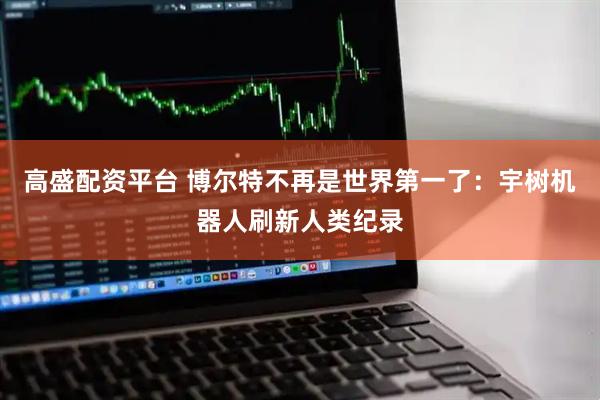 高盛配资平台 博尔特不再是世界第一了：宇树机器人刷新人类纪录