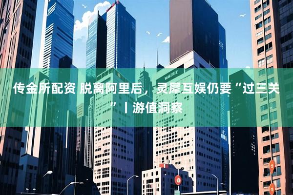 传金所配资 脱离阿里后，灵犀互娱仍要“过三关”丨游值洞察