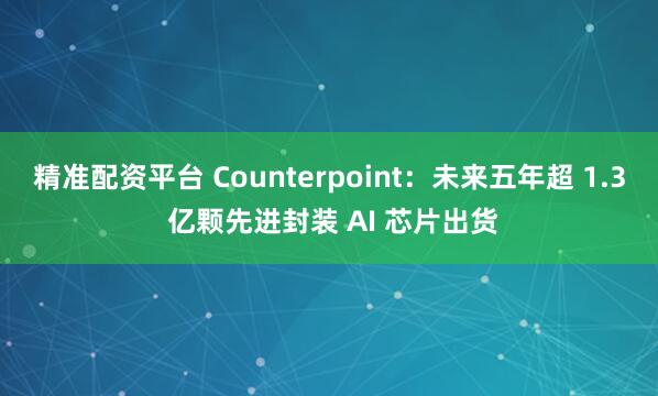 精准配资平台 Counterpoint：未来五年超 1.3 亿颗先进封装 AI 芯片出货