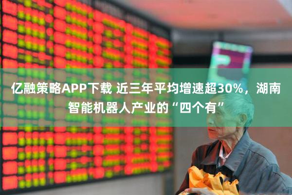 亿融策略APP下载 近三年平均增速超30%，湖南智能机器人产业的“四个有”