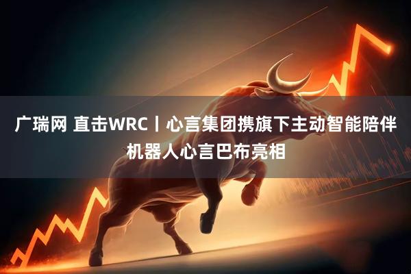 广瑞网 直击WRC丨心言集团携旗下主动智能陪伴机器人心言巴布亮相