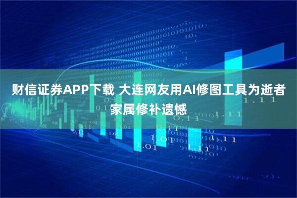 财信证券APP下载 大连网友用AI修图工具为逝者家属修补遗憾