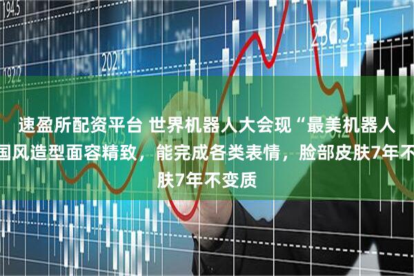 速盈所配资平台 世界机器人大会现“最美机器人”，国风造型面容精致，能完成各类表情，脸部皮肤7年不变质